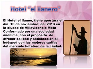 El Hotel el llaneo, tiene apertura el
día 10 de noviembre del 2013 en
la ciudad de Villavicencio Meta
Conformado por una sociedad
anónima, con el propósito de
ofrecer calidad y satisfacción al
huésped con las mejores tarifas
del mercado hotelero de la ciudad.
 