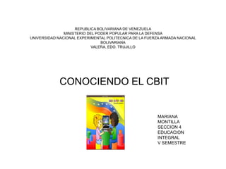 REPUBLICA BOLIVARIANA DE VENEZUELA
               MINISTERIO DEL PODER POPULAR PARA LA DEFENSA
UNIVERSIDAD NACIONAL EXPERIMENTAL POLITECNICA DE LA FUERZA ARMADA NACIONAL
                                BOLIVARIANA
                           VALERA, EDO. TRUJILLO




             CONOCIENDO EL CBIT


                                                        MARIANA
                                                        MONTILLA
                                                        SECCION 4
                                                        EDUCACION
                                                        INTEGRAL
                                                        V SEMESTRE
 