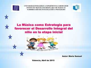 La Música como Estrategia para
favorecer el Desarrollo Integral del
niño en la etapa inicial
UNIVERSIDAD PEDAGÓGICA EXPERIMENTAL LIBERTADOR
INSTITUTO “RAFAEL ESCOBAR LARA” DE MARACAY
SUBDIRECCIÓN DE INVESTIGACIÓN Y POSTGRADO
Autor: Maria Samuel
Valencia, Abril de 2015
 