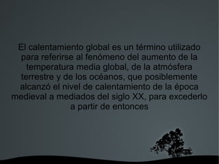 El calentamiento global es un término utilizado
para referirse al fenómeno del aumento de la
temperatura media global, de la atmósfera
terrestre y de los océanos, que posiblemente
alcanzó el nivel de calentamiento de la época
medieval a mediados del siglo XX, para excederlo
a partir de entonces