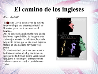 El camino de los ingleses
●
●
-En el año 2006
-Miguelito Dávila es un joven de espíritu
inquieto al que una enfermedad renal ha
llevado a pasar una temporada en el
hospital.
Allí ha conocido a un hombre culto que le
ha abierto la posibilidad de imaginar una
vida mejor a través de la lectura, la poesía.
Miguelito piensa que un día podrá dejar su
trabajo en una pequeña ferretería y ser
poeta.
En el verano en el que transcurre nuestra
historia encuentra a Luli y comienza un
idilio con ella. Será el mismo verano en el
que, junto a sus amigos, emprenden una
andadura que va a resultar crucial en sus
vidas
 