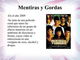 Mentiras y Gordas
-En el año 2009
-Se trata de una película
coral que narra las
relaciones de un grupo de
chicos inmersos en un
ambiente de discotecas y
fiestas, cuyas vidas se
entrecruzan en una
vorágine de sexo, alcohol y
drogas.
 