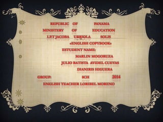 REPUBLIC OF PANAMA
MINISTERY OF EDUCATION
I.P.T JACOBA URRIOLA SOLIS
«ENGLISH COPYBOOK»
ESTUDENT NAME:
MARLIN MOGORUZA
JULIO BATISTA AVIDEL CUEVAS
DIANIRIS HIGUERA
GROUP: 8CH 2014
ENGLISH TEACHER LORIBEL MORENO
 