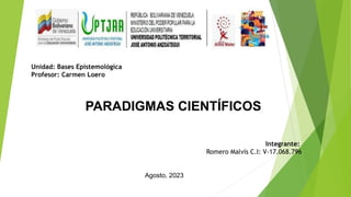 PARADIGMAS CIENTÍFICOS
Unidad: Bases Epistemológica
Profesor: Carmen Loero
Integrante:
Romero Malvís C.I: V-17.068.796
Agosto, 2023
 