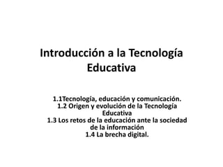 Introducción a la Tecnología
Educativa
1.1Tecnología, educación y comunicación.
1.2 Origen y evolución de la Tecnología
Educativa
1.3 Los retos de la educación ante la sociedad
de la información
1.4 La brecha digital.
 