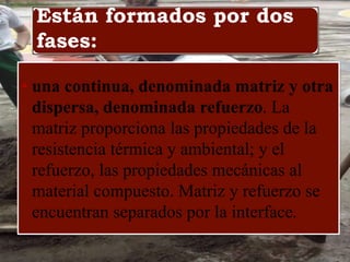 Están formados por dos
fases:
• una continua, denominada matriz y otra
dispersa, denominada refuerzo. La
matriz proporciona las propiedades de la
resistencia térmica y ambiental; y el
refuerzo, las propiedades mecánicas al
material compuesto. Matriz y refuerzo se
encuentran separados por la interface.
 