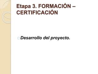 Etapa 3. FORMACIÓN – 
CERTIFICACIÓN 
Desarrollo del proyecto. 
 