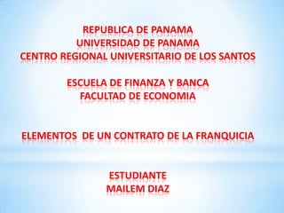 REPUBLICA DE PANAMA
UNIVERSIDAD DE PANAMA
CENTRO REGIONAL UNIVERSITARIO DE LOS SANTOS
ESCUELA DE FINANZA Y BANCA
FACULTAD DE ECONOMIA
ELEMENTOS DE UN CONTRATO DE LA FRANQUICIA
ESTUDIANTE
MAILEM DIAZ
 