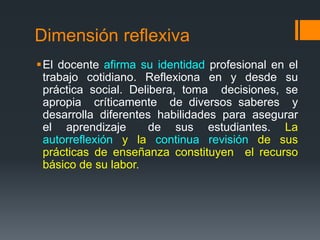 Dimensión reflexiva 
El docente afirma su identidad profesional en el 
trabajo cotidiano. Reflexiona en y desde su 
práctica social. Delibera, toma decisiones, se 
apropia críticamente de diversos saberes y 
desarrolla diferentes habilidades para asegurar 
el aprendizaje de sus estudiantes. La 
autorreflexión y la continua revisión de sus 
prácticas de enseñanza constituyen el recurso 
básico de su labor. 
 