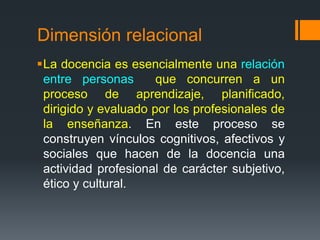 Dimensión relacional 
La docencia es esencialmente una relación 
entre personas que concurren a un 
proceso de aprendizaje, planificado, 
dirigido y evaluado por los profesionales de 
la enseñanza. En este proceso se 
construyen vínculos cognitivos, afectivos y 
sociales que hacen de la docencia una 
actividad profesional de carácter subjetivo, 
ético y cultural. 
 