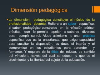Dimensión pedagógica 
 La dimensión pedagógica constituye el núcleo de la 
profesionalidad docente. Refiere a un saber específico, 
el saber pedagógico construido en la reflexión teórico-práctica, 
que le permite apelar a saberes diversos 
para cumplir su rol. Alude asimismo a una práctica 
específica que es la enseñanza, que exige capacidad 
para suscitar la disposición, es decir, el interés y el 
compromiso en los estudiantes para aprender y 
formarse. Y requiere de la ética del educar, de sentido 
del vínculo a través del cual se educa y que es el 
crecimiento y la libertad del sujeto de la educación. 
 