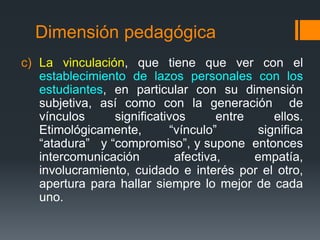 Dimensión pedagógica 
c) La vinculación, que tiene que ver con el 
establecimiento de lazos personales con los 
estudiantes, en particular con su dimensión 
subjetiva, así como con la generación de 
vínculos significativos entre ellos. 
Etimológicamente, “vínculo” significa 
“atadura” y “compromiso”, y supone entonces 
intercomunicación afectiva, empatía, 
involucramiento, cuidado e interés por el otro, 
apertura para hallar siempre lo mejor de cada 
uno. 
 