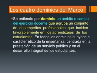 Los cuatro dominios del Marco 
Se entiende por dominio un ámbito o campo 
del ejercicio docente que agrupa un conjunto 
de desempeños profesionales que inciden 
favorablemente en los aprendizajes de los 
estudiantes. En todos los dominios subyace el 
carácter ético de la enseñanza, centrada en la 
prestación de un servicio público y en el 
desarrollo integral de los estudiantes. 
 