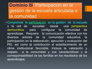 Dominio III: Participación en la 
gestión de la escuela articulada a 
la comunidad 
Comprende la participación en la gestión de la escuela 
o la red de escuelas desde una perspectiva 
democrática para configurar la comunidad de 
aprendizaje. Requiere la comunicación efectiva con los 
diversos actores de la comunidad educativa, la 
participación en la elaboración, ejecución y evaluación del 
PEI, así como la contribución al establecimiento de un 
clima institucional favorable. Incluye la valoración y 
respeto a la comunidad y sus características y la 
corresponsabilidad de las familias en los resultados de los 
aprendizajes. 
 