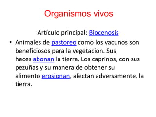 Organismos vivos
Artículo principal: Biocenosis
• Animales de pastoreo como los vacunos son
beneficiosos para la vegetación. Sus
heces abonan la tierra. Los caprinos, con sus
pezuñas y su manera de obtener su
alimento erosionan, afectan adversamente, la
tierra.
 