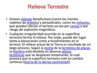 Relieve Terrestre
• Existen relieves beneficiosos (como los montes
repletos de árboles) y perjudiciales, como los volcanes,
que pueden afectar el terreno ya sea por ceniza o por
riesgo de explosión magmática.
• Cualquier irregularidad ocurrida en la superficie
terrestre forma el relieve. Por ende, puede dar lugar
tanto a elevaciones como a hundimientos en el
terreno. El relieve actual de la Tierra es resultado de un
largo proceso. Según la teoría de la tectónica de placas,
la litosfera está dividida en diversas placas
tectónicas que se desplazan lentamente, lo cual
provoca que la superficie terrestre esté en cambio
continuo (teoría de la deriva continental).
 