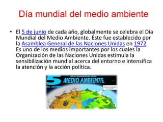 Día mundial del medio ambiente
• El 5 de junio de cada año, globalmente se celebra el Día
Mundial del Medio Ambiente. Éste fue establecido por
la Asamblea General de las Naciones Unidas en 1972.
Es uno de los medios importantes por los cuales la
Organización de las Naciones Unidas estimula la
sensibilización mundial acerca del entorno e intensifica
la atención y la acción política.
 