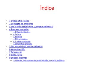 Índice
• 1 Origen etimológico
• 2 Concepto de ambiente
• 3 Desarrollo histórico del concepto ambiental
• 4 Factores naturales
– 4.1 Organismos vivos
– 4.2 Clima
– 4.3 Relieve
– 4.4 Deforestación
– 4.5 Sobre forestación
– 4.6 Incendios forestales
• 5 Día mundial del medio ambiente
• 6 Véase también
• 7 Referencias
• 8 Bibliografía
• 9 Enlaces externos
– 9.1 Medios de comunicación especializados en medio ambiente
 