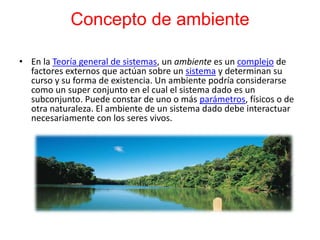 Concepto de ambiente
• En la Teoría general de sistemas, un ambiente es un complejo de
factores externos que actúan sobre un sistema y determinan su
curso y su forma de existencia. Un ambiente podría considerarse
como un super conjunto en el cual el sistema dado es un
subconjunto. Puede constar de uno o más parámetros, físicos o de
otra naturaleza. El ambiente de un sistema dado debe interactuar
necesariamente con los seres vivos.
 