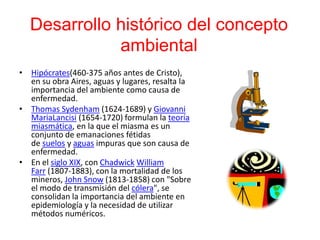Desarrollo histórico del concepto
ambiental
• Hipócrates(460-375 años antes de Cristo),
en su obra Aires, aguas y lugares, resalta la
importancia del ambiente como causa de
enfermedad.
• Thomas Sydenham (1624-1689) y Giovanni
MariaLancisi (1654-1720) formulan la teoría
miasmática, en la que el miasma es un
conjunto de emanaciones fétidas
de suelos y aguas impuras que son causa de
enfermedad.
• En el siglo XIX, con Chadwick William
Farr (1807-1883), con la mortalidad de los
mineros, John Snow (1813-1858) con "Sobre
el modo de transmisión del cólera", se
consolidan la importancia del ambiente en
epidemiología y la necesidad de utilizar
métodos numéricos.
 