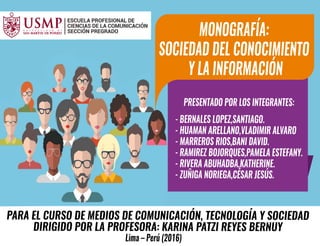 PARA EL CURSO DE MEDIOS DE COMUNICACIÓN, TECNOLOGÍA Y SOCIEDAD
DIRIGIDO POR LA PROFESORA: KARINA PATZI REYES BERNUY
Lima – Perú (2016)
PRESENTADO POR LOS INTEGRANTES:
- BERNALES LOPEZ,SANTIAGO.
- HUAMAN ARELLANO,VLADIMIR ALVARO
- MARREROS RIOS,BANI DAVID.
- RAMIREZ BOJORQUES,PAMELA ESTEFANY.
- RIVERA ABUHADBA,KATHERINE.
- ZUÑIGA NORIEGA,CÉSAR JESÚS.
MONOGRAFÍA:
SOCIEDAD DEL CONOCIMIENTO
Y LA INFORMACIÓN
 