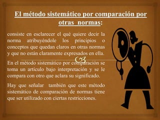 consiste en esclarecer el qué quiere decir la
norma atribuyéndole los principios o
conceptos que quedan claros en otras normas
y que no están claramente expresados en ella.
En el método sistemático por comparación se
toma un artículo bajo interpretación y se le
compara con otro que aclara su significado.
Hay que señalar también que este método
sistemático de comparación de normas tiene
que ser utilizado con ciertas restricciones.
 