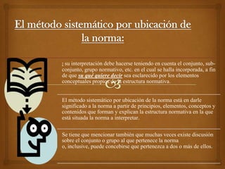 : su interpretación debe hacerse teniendo en cuenta el conjunto, sub-
conjunto, grupo normativo, etc. en el cual se halla incorporada, a fin
de que su qué quiere decir sea esclarecido por los elementos
conceptuales propios de la estructura normativa.


El método sistemático por ubicación de la norma está en darle
significado a la norma a partir de principios, elementos, conceptos y
contenidos que forman y explican la estructura normativa en la que
está situada la norma a interpretar.

Se tiene que mencionar también que muchas veces existe discusión
sobre el conjunto o grupo al que pertenece la norma
o, inclusive, puede concebirse que pertenezca a dos o más de ellos.
 