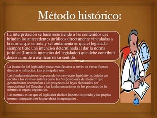 La interpretación se hace recurriendo a los contenidos que
brindan los antecedentes jurídicos directamente vinculados a
la norma que se trate y se fundamenta en que el legislador
siempre tiene una intención determinada al dar la norma
jurídica (llamada intención del legislador) que debe contribuir
decisivamente a explicarnos su sentido.

La intención del legislador puede manifestarse a través de varias fuentes
directas e indirectas. Las principales son:
Las fundamentaciones expresas de los proyectos legislativos, dejada por
escrito a los mismos autores como las “exposiciones de motivo” que
generalmente acompañan a los proyectos de leyes elaborados por
especialistas del Derecho y las fundamentaciones de los ponentes de las
normas al órgano legislativo.
Las normas en las que el legislador declara haberse inspirado y las propias
normas derogadas por la que ahora interpretamos .
 