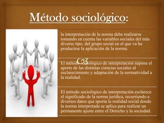 la interpretación de la norma debe realizarse
tomando en cuenta las variables sociales del más
diverso tipo, del grupo social en el que va ha
producirse la aplicación de la norma.


El método sociológico de interpretación supone el
aporte de las distintas ciencias sociales al
esclarecimiento y adaptación de la normatividad a
la realidad.


El método sociológico de interpretación esclarece
el significado de la norma jurídica, recurriendo a
diversos datos que aporta la realidad social donde
la norma interpretada se aplica para realizar un
permanente ajuste entre el Derecho y la sociedad.
 