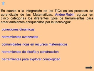En cuanto a la integración de las TICs en los procesos de aprendizaje de las Matemáticas,  Andee Rubin  agrupa en cinco categorías los diferentes tipos de herramientas para crear ambientes enriquecidos por la tecnología: conexiones dinámicas 