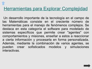 Conexiones Dinámicas Las Matemáticas están cargadas de conceptos abstractos (invisibles) y de símbolos. En este sentido, la imagen cobra un valor muy importante en esta asignatura ya que permite que el estudiante se acerque a los conceptos, sacándolos de lo abstracto mediante su visualización y transformándolos realizando cambios en las variables implícitas Las simulaciones son una herramienta valiosa para integrar las TICs en el currículo, especialmente en Matemáticas y física ya que proveen representaciones interactivas de la realidad que permiten descubrir mediante la manipulación cómo funciona un fenómeno, qué lo afecta y cómo este influye en otros fenómenos.  