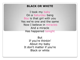 BLACK OR WHITE I took my babyOn a Saturday bang Boy is that girl with you Yes we&apos;re one and the same Now I believe in miracles And a miracle Has happened tonight But If you&apos;re thinkin&apos; About my baby It don&apos;t matter if you&apos;re Black or white 