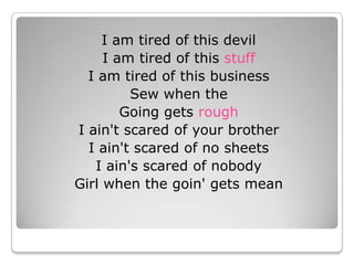 I am tired of this devil I am tired of this stuff I am tired of this business Sew when the Going gets rough I ain&apos;t scared of your brother I ain&apos;t scared of no sheets I ain&apos;s scared of nobody Girl when the goin&apos; gets mean 