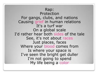 Rap: Protection For gangs, clubs, and nations Causing grief in human relations It&apos;s a turf war On a global scale I&apos;d rather hear both sides of the tale See, it&apos;s not about racesJust places, faces Where your blood comes from Is where your space is I&apos;ve seen the bright get duller I&apos;m not going to spend My life being a color