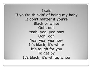 I said If you&apos;re thinkin&apos; of being my babyIt don&apos;t matter if you&apos;re Black or white Ooh, ooh Yeah, yea, yea now Ooh, ooh Yea, yea, yea now It&apos;s black, it&apos;s white It&apos;s tough for youTo get by It&apos;s black, it&apos;s white, whoo 