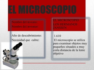 EL MICROSCOPIO
                         EL MICROSCOPIO
Nombre del invento:
                         LOS HERMANOS
Nombre del inventor:     JANSSEN

Año de descubrimiento:    1.610
Necesidad que cubre:      El microscopio se utiliza
                         para examinar objetos muy
                         pequeños situados a muy
                         corta distancia de la lente
                         objetivo
 