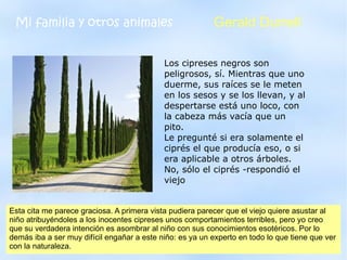 Mi familia y otros animales                               Gerald Durrell

                                             Los cipreses negros son
                                             peligrosos, sí. Mientras que uno
                                             duerme, sus raíces se le meten
                                             en los sesos y se los llevan, y al
                                             despertarse está uno loco, con
                                             la cabeza más vacía que un
                                             pito.
                                             Le pregunté si era solamente el
                                             ciprés el que producía eso, o si
                                             era aplicable a otros árboles.
                                             No, sólo el ciprés -respondió el
                                             viejo


Esta cita me parece graciosa. A primera vista pudiera parecer que el viejo quiere asustar al
niño atribuyéndoles a los inocentes cipreses unos comportamientos terribles, pero yo creo
que su verdadera intención es asombrar al niño con sus conocimientos esotéricos. Por lo
demás iba a ser muy difícil engañar a este niño: es 2012un experto en todo lo que tiene que ver
                                        Club de Lectura ya
con la naturaleza.
 