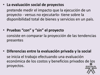 La evaluación social de proyectos	pretende medir el impacto que la ejecución de un proyecto - versus no ejecutarlo- tiene sobre la disponibilidad total de bienes y servicios en un país.Pruebas “con” y “sin” el proyecto	consiste en comparar la proyección de las tendencias presentesDiferencias entre la evaluación privada y la social	se inicia el trabajo efectuando una evaluación económica de los costos y beneficios privados de los proyectos.