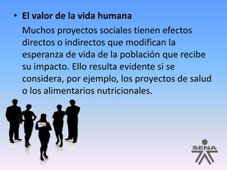 El valor de la vida humana	Muchos proyectos sociales tienen efectos directos o indirectos que modifican la esperanza de vida de la población que recibe su impacto. Ello resulta evidente si se considera, por ejemplo, los proyectos de salud o los alimentarios nutricionales.