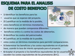 ESQUEMA PARA EL ANALISIS DE COSTO BENEFICIO1 Identificar los beneficios para los usuarios que se esperan del proyecto. 2 Cuantificar en la medida de lo posible, estos beneficios en términos monetarios, de manera que puedan compararse diferentes beneficios entre sí y contra los costos de obtenerlos. 3 Identificar los costos del patrocinador. 4 Cuantificar, en la medida de lo posible, estos costos en términos monetarios para permitir comparaciones. 5 Determinar los beneficios y los costos equivalentes en el período base, usando la tasa de interés apropiada para el proyecto. 6 Aceptar el proyecto si los beneficios equivalentes de los usuarios exceden los costos equivalentes de los promotores (B>C).