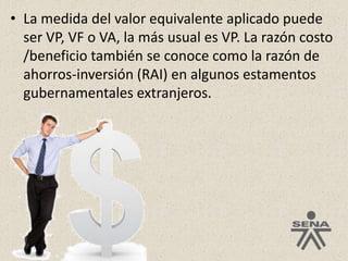La medida del valor equivalente aplicado puede ser VP, VF o VA, la más usual es VP. La razón costo /beneficio también se conoce como la razón de ahorros-inversión (RAI) en algunos estamentos gubernamentales extranjeros.