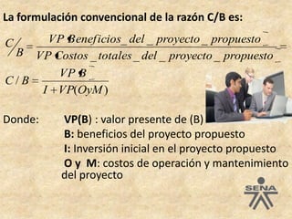 La formulación convencional de la razón C/B es: Donde: 	 VP(B) : valor presente de (B)B: beneficios del proyecto propuestoI: Inversión inicial en el proyecto propuestoO y  M: costos de operación y mantenimiento 		del proyecto