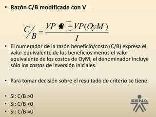 Razón C/B modificada con VP:El numerador de la razón beneficio/costo (C/B) expresa el valor equivalente de los beneficios menos el valor equivalente de los costos de OyM, el denominador incluye sólo los costos de inversión iniciales. Para tomar decisión sobre el resultado de criterio se tiene:Si: C/B >0Si: C/B <0SI: C/B =0