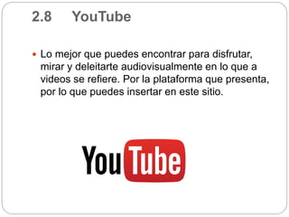 2.8 YouTube
 Lo mejor que puedes encontrar para disfrutar,
mirar y deleitarte audiovisualmente en lo que a
videos se refiere. Por la plataforma que presenta,
por lo que puedes insertar en este sitio.
 