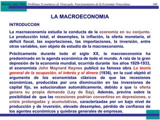 Hernán López Añez.
LA MACROECONOMIA
INTRODUCCI0N
La macroeconomía estudia la conducta de la economía en su conjunto.
La producción total, el desempleo, la inflación, la oferta monetaria, el
déficit fiscal, las exportaciones, las importaciones, la inversión, entre
otras variables, son objeto de estudio de la macroeconomía.
Prácticamente durante todo el siglo XX, la macroeconomía ha
predominado en la agenda económica de todo el mundo. A raíz de la gran
depresión de la economía mundial, ocurrida durante los años 1929-1933,
el economista John Maynard Keynes publicó su famosa obra La teoría
general de la ocupación, el interés y el dinero (1936), en la cual objetó el
argumento de los economistas clásicos de que las recesiones
económicas, producidas por una disminución en las inversiones de
capital fijo, se solucionaban automáticamente, debido a que la oferta
genera su propia demanda (Ley de Say). Además, previno sobre la
posibilidad de que las recesiones podrían convertirse en depresiones, o
crisis prolongadas y acumulativas, caracterizadas por un bajo nivel de
producción y de inversión, elevado desempleo, pérdida de confianza de
los agentes económicos y quiebras generales de empresas.
Problemas Económicos de Venezuela. Funcionamiento de la Economía Venezolana 100
 