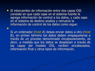 El intercambio de información entre dos capas OSI consiste en que cada capa en el sistema fuente le agrega información de control a los datos, y cada capa en el sistema de destino analiza y remueve la información de control de los datos como sigue: Si un ordenador ( host  A) desea enviar datos a otro ( host  B), en primer término los datos deben empaquetarse a través de un proceso denominado encapsulamiento, es decir, a medida que los datos se desplazan a través de las capas del modelo OSI, reciben encabezados, información final y otros tipos de información. 