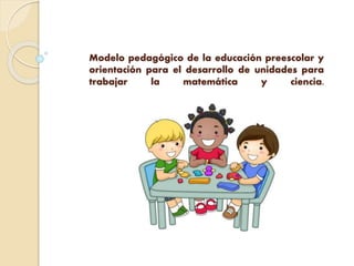Modelo pedagógico de la educación preescolar y
orientación para el desarrollo de unidades para
trabajar la matemática y ciencia.
 