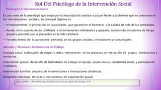 Rol Del Psicólogo de la Intervención Social
Psicología De Intervención Social
Es una rama de la piscología que surge por la necesidad de analizar y actuar frente a problemas que se presentan en
las interrelaciones sociales, Su principal objetivo es
- el mejoramiento y generación de capacidades que garanticen el bienestar y la calidad de vida de las sociedades.
- Ayudar en la superación de conflictos e inconvenientes individuales y grupales, reduciendo situaciones de riesgo
grupal y personal que se presentan en la vida cotidiana.
- Fortalecimiento de la autonomía personal, de los grupos sociales, instituciones y comunidades.
Métodos y Técnicas e Instrumentos de Trabajo
Ecología social: elaboración de mapas y redes, intervención en los procesos de interacción de grupos instituciones y
territorios.
Intervención grupal: desarrollo de habilidades de trabajo en equipo, ayuda mutua, solidaridad social, y participación
ciudadana.
Intervención familiar: conjunto de intervenciones e interacciones dinámicas.
Desarrollo individual: técnicas e instrumentos de capacitación grupal
Garau, J (1995). El Rol del Psicólogo de la Intervención Social. Papeles del Psicólogo. N°63. http://www.papelesdelpsicologo.es/imprimir.asp?id=687
 