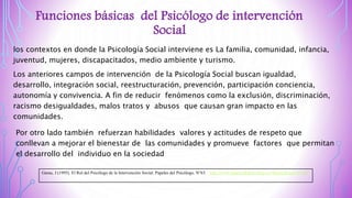 Funciones básicas del Psicólogo de intervención
Social
Por otro lado también refuerzan habilidades valores y actitudes de respeto que
conllevan a mejorar el bienestar de las comunidades y promueve factores que permitan
el desarrollo del individuo en la sociedad
los contextos en donde la Psicología Social interviene es La familia, comunidad, infancia,
juventud, mujeres, discapacitados, medio ambiente y turismo.
Los anteriores campos de intervención de la Psicología Social buscan igualdad,
desarrollo, integración social, reestructuración, prevención, participación conciencia,
autonomía y convivencia. A fin de reducir fenómenos como la exclusión, discriminación,
racismo desigualdades, malos tratos y abusos que causan gran impacto en las
comunidades.
Garau, J (1995). El Rol del Psicólogo de la Intervención Social. Papeles del Psicólogo. N°63. http://www.papelesdelpsicologo.es/imprimir.asp?id=687
 