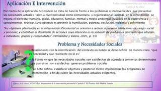 Aplicación E Intervención
Por medio de la aplicación del modelo se trata de hacerle frente a los problemas e inconvenientes que presentan
las sociedades actuales tanto a nivel individual como comunitaria y organizacional, además en la intervención se
mejora el bienestar humano, social, educativo, familiar, mental y medio ambiental basados en la experiencia y
conocimientos teóricos cuyo objetivo es prevenir la humillación, pobreza, exclusión, violencia y sufrimiento
“los objetivos planteados en la Intervención Psicosocial se orientan a reducir o prevenir situaciones de riesgo social
y personal, y contribuir al desarrollo de acciones cuya intención es la solución de problemas concretos que afectan
a individuos, grupos y comunidades” (Hernández y Valera, 2001, p. 55)
Problema y Necesidades Sociales
- Relacionados con la identificación del contexto en donde se debe definir de manera clara “que
es necesidad y que realmente no lo es”
- la Forma en que las necesidades sociales son satisfechas de acuerdo a contextos determinados
ya que si no son satisfechas generan problemas sociales
- se debe definir, establecer objetivos y posterior mente implementar los programas de
intervención a fin de cubrir las necesidades actuales existentes.
Blanco, A & Valera, S (2007) Los fundamentos de la intervención psicosocial. Capítulo 1. Ed Prentice Hall Madrid, España. http://www.psicosocial.net/grupo-accion-
comunitaria/centro-de-documentacion-gac/trabajo-psicosocial-y-comunitario/modelos-de-trabajo/619-los-fundamentos-de-la-intervencion-psicosocial/file
 